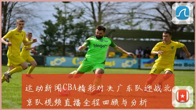 运动新闻CBA精彩对决广东队迎战北京队视频直播全程回顾与分析