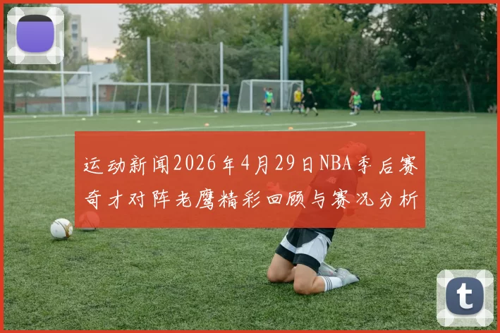 运动新闻2026年4月29日NBA季后赛奇才对阵老鹰精彩回顾与赛况分析