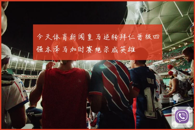 今天体育新闻皇马逆转拜仁晋级四强本泽马加时赛绝杀成英雄