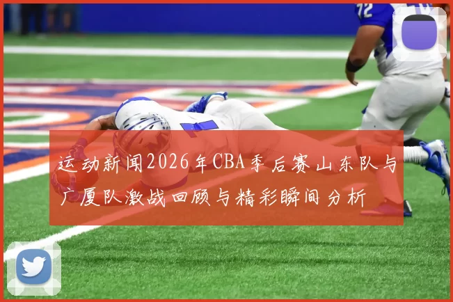 运动新闻2026年CBA季后赛山东队与广厦队激战回顾与精彩瞬间分析