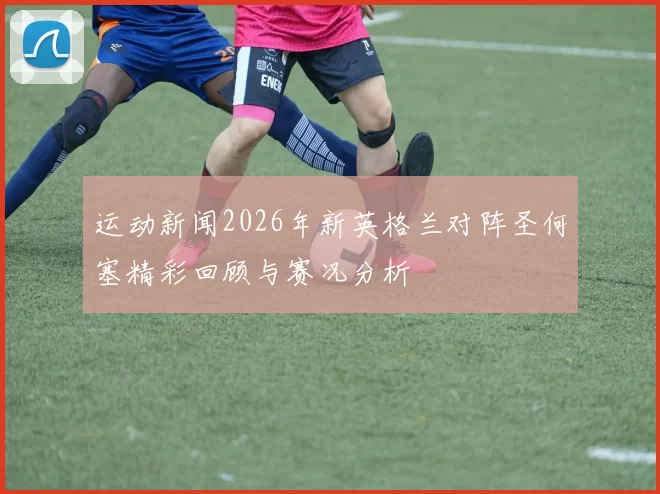 运动新闻2026年新英格兰对阵圣何塞精彩回顾与赛况分析