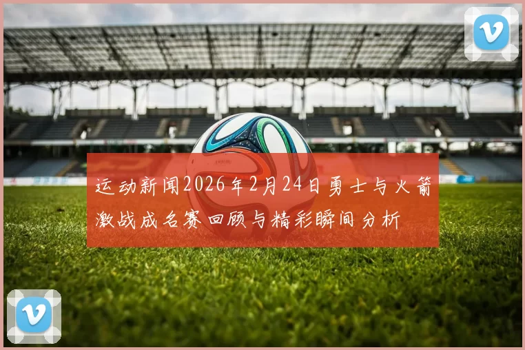 运动新闻2026年2月24日勇士与火箭激战成名赛回顾与精彩瞬间分析