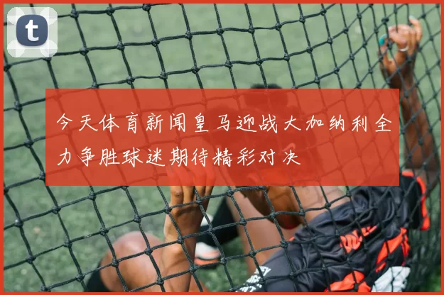 今天体育新闻皇马迎战大加纳利全力争胜球迷期待精彩对决
