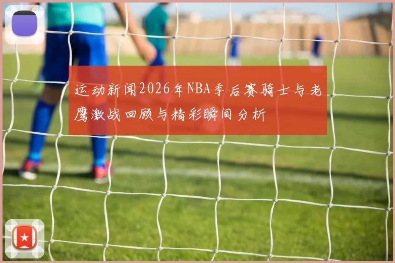 运动新闻2026年NBA季后赛骑士与老鹰激战回顾与精彩瞬间分析