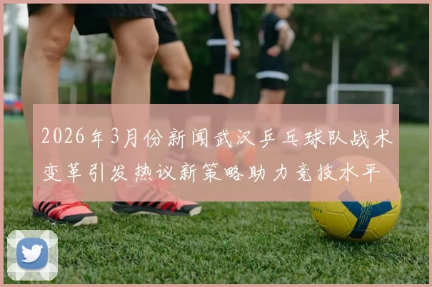 2026年3月份新闻武汉乒乓球队战术变革引发热议新策略助力竞技水平提升