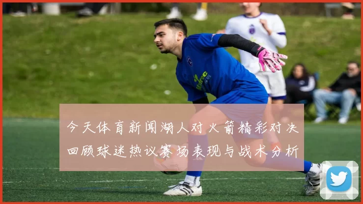 今天体育新闻湖人对火箭精彩对决回顾球迷热议赛场表现与战术分析