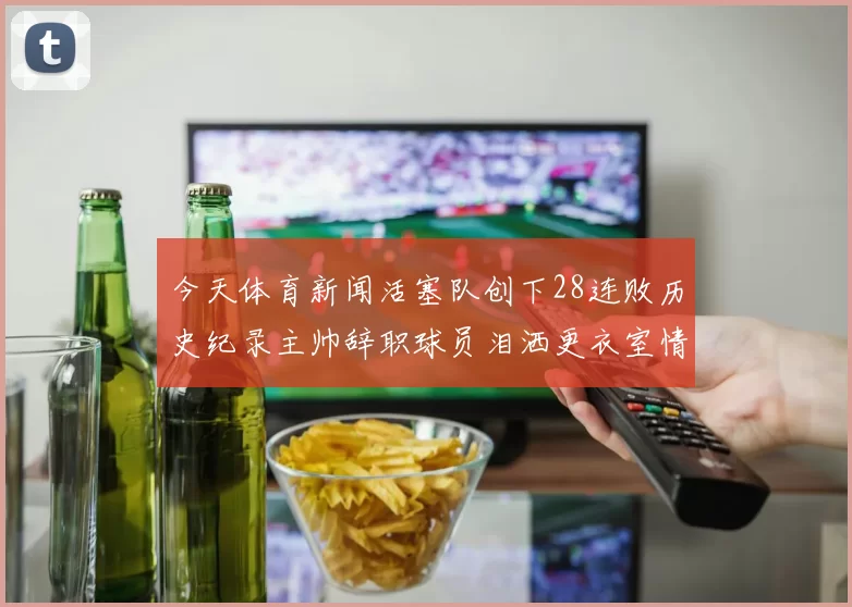 今天体育新闻活塞队创下28连败历史纪录主帅辞职球员泪洒更衣室情景令人心痛